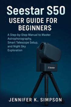 ZWO Seestar S50 User Guide for Beginners: A Step-by-Step Manual to Master Astrophotography, Smart Telescope Setup, and Night Sky Exploration