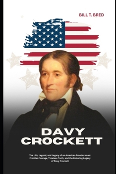 Davy Crockett: The Life, Legend, and Legacy of an American Frontiersman: Frontier Courage, Timeless Truth, and the Enduring Legacy of Davy Crockett