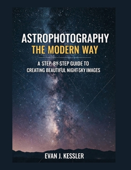 Astrophotography the Modern Way: A STEP-BY-STEP GUIDE TO CREATING BEAUTIFUL NIGHT-SKY IMAGES