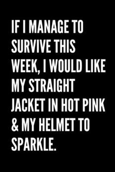 If I Manage To Survive This Week, I Would Like My Straight Jacket In Hot Pink & My Helmet To Sparkle - Funny Sarcastic Journal/Notebook: Funny Sarcastic Journal/Notebook 6x9