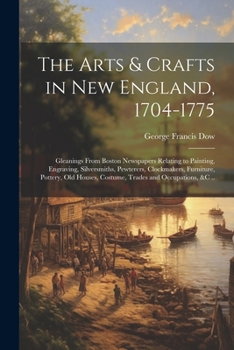 Paperback The Arts & Crafts in New England, 1704-1775; Gleanings From Boston Newspapers Relating to Painting, Engraving, Silversmiths, Pewterers, Clockmakers, F Book