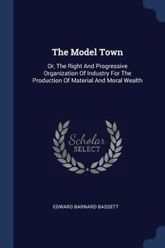 The Model Town: Or, The Right And Progressive Organization Of Industry For The Production Of Material And Moral Wealth