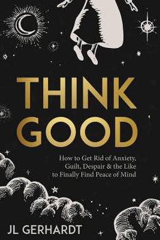 Think Good: How to Get Rid of Anxiety, Guilt, Despair & the Like to Finally Find Peace of Mind