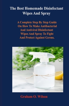 Paperback The Best Homemade Disinfectant Wipes And Spray: A Complete Step By Step Guide on How to Make Antibacterial and Antiviral Disinfectant Wipes and Spray Book