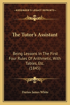The Tutor's Assistant: Being Lessons in the First Four Rules of Arithmetic, with Tables, Etc.