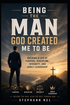 Being the Man God Created Me to Be: Building a Life of Purpose, Discipline, Integrity, and Godly Leadership