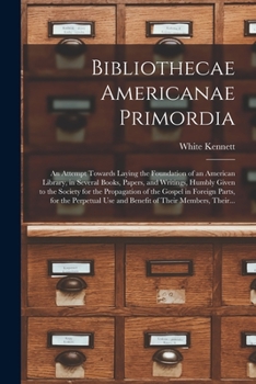 Bibliothecae Americanae Primordia: an Attempt Towards Laying the Foundation of an American Library, in Several Books, Papers, and Writings, Humbly Given to the Society for the Propagation of the Gospe