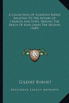 A Collection Of Eighteen Papers Relating To The Affairs Of Church And State, During The Reign Of King James The Second