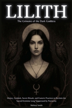 Lilith - The Grimoire of the Dark Goddess: History, Symbols, Secret Rituals, and Esoteric Practices to Reclaim the Sacred Feminine Long Suppressed by Patriarchy