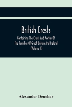 British Crests: Containing the Crests and Mottos of the Families of Great Britain and Ireland; Together With Those of the Principal Cities; and a Glossary of Heraldic Terms; Volume 2
