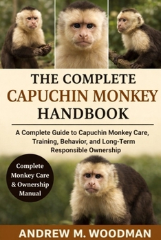 THE COMPLETE CAPUCHIN MONKEY HANDBOOK: A Complete Guide to Capuchin Monkey Care, Training, Behavior, and Long-Term Responsible Ownership