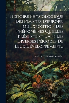 Histoire Physiologique Des Plantes D'europe, Ou Exposition Des Phénomènes Qu'elles Présentent Dans Les Diverses Périodes De Leur Développement...
