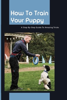Paperback How To Train Your Puppy- A Step-by-step Guide To Amazing Tricks: Good Dog Training Books Book
