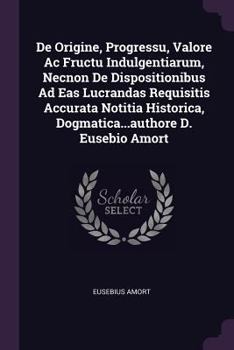 de Origine, Progressu, Valore AC Fructu Indulgentiarum, Necnon de Dispositionibus Ad Eas Lucrandas Requisitis Accurata Notitia Historica, Dogmatica...Authore D. Eusebio Amort