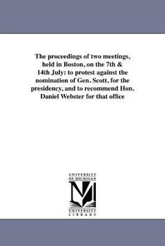 The Proceedings of Two Meetings, Held in Boston, on the 7th & 14th July, to Protest Against the Nomination of Gen. Scott, for the Presidency, and to Recommend Hon. Daniel Webster for That Office