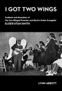 I Got Two Wings: Incidents and Anecdotes of The Two-Winged Preacher and Electric Guitar Evangelist Elder Utah Smith