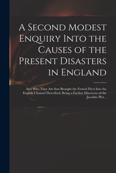 A Second Modest Enquiry Into the Causes of the Present Disasters in England: and Who They Are That Brought the French Fleet Into the English Channel ... a Farther Discovery of the Jacobite Plot ..