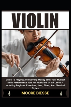 VIOLIN: Guide To Playing And Earning Money With Your Musical Skills Performance Tips For Musicians Of All Levels - Including Beginner Exercises, Jazz, Blues, And Classical Styles