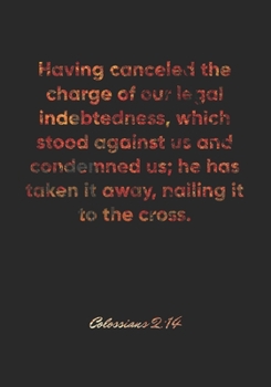 Colossians 2: 14 Notebook: Having canceled the charge of our legal indebtedness, which stood against us and condemned us; he has taken it away, nailing it to the: Colossians 2:14 Notebook, Bible Verse