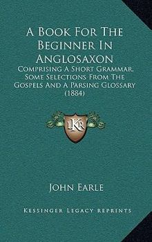 A Book for the Beginner in Anglo-Saxon: Comprising a Short Grammar and Some Selections From the Gospels