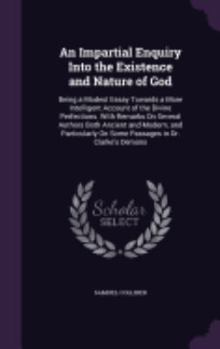 Hardcover An Impartial Enquiry Into the Existence and Nature of God: Being a Modest Essay Towards a More Intelligent Account of the Divine Perfections. With Rem Book