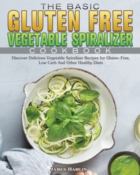 The Basic Gluten Free Vegetable Spiralizer Cookbook: Discover Delicious Vegetable Spiralizer Recipes for Gluten-Free, Low Carb And Other Healthy Diets