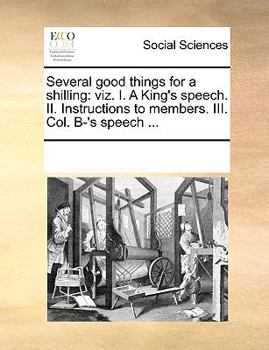 Several good things for a shilling: viz. I. A King's speech. II. Instructions to members. III. Col. B-'s speech ...