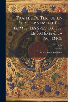 Traités De Tertulien Sur L'ornement Des Femmes, Les Spectacles, Le Batême & La Patience: Avec Une Lettre Aux Martirs
