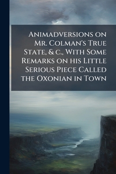 Animadversions on Mr. Colman's True State, & C., With Some Remarks on His Little Serious Piece Called the Oxonian in Town