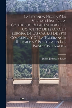 La leyenda negra y la verdad hist�rica, contribuci�n al estudio del concepto de Espa�a en Europa, de las causas de este concepto y de la tolerancia religiosa y pol�tica en los pa�ses civilizados