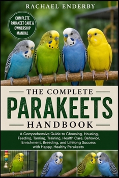 THE COMPLETE PARAKEETS HANDBOOK: A Comprehensive Guide to Choosing, Housing, Feeding, Taming, Training, Health Care, Behavior, Enrichment, Breeding, and Lifelong Success with Happy, Healthy Parakeets