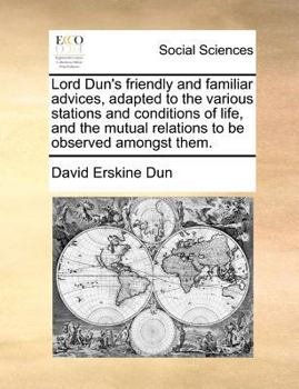 Lord Dun's Friendly and Familiar Advices, Adapted to the Various Stations and Conditions of Life, and the Mutual Relations to be Observed Amongst Them