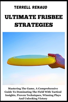 Ultimate Frisbee Strategies: Mastering The Game, A Comprehensive Guide To Dominating The Field With Tactical Insights, Proven Techniques, Winning P