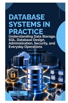 DATABASE SYSTEMS IN PRACTICE: Understanding Data Storage, SQL, Database Design, Administration, Security, and Everyday Operations