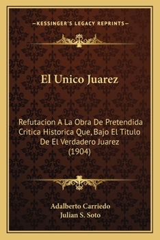 El Unico Juarez: Refutacion A La Obra De Pretendida Critica Historica Que, Bajo El Titulo De El Verdadero Juarez (1904)