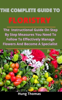 Paperback The Complete Guide To Floristry: The Instructional Guide On Step By Step Measures You Need To Follow To Effectively Manage Flowers And Become A Specia Book
