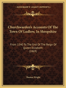 Churchwarden's Accounts Of The Town Of Ludlow, In Shropshire: From 1540 To The End Of The Reign Of Queen Elizabeth