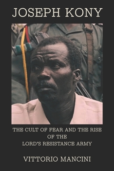 Joseph Kony: The Cult of Fear and the Rise of the Lord’s Resistance Army
