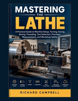 Mastering the Lathe: A Practical Guide to Machine Setup, Turning, Facing, Boring, Threading, Tool Selection, Precision Measurements, and Workshop Safety