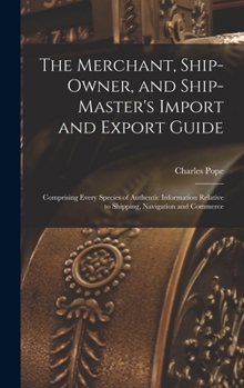 Hardcover The Merchant, Ship-Owner, and Ship-Master's Import and Export Guide: Comprising Every Species of Authentic Information Relative to Shipping, Navigatio Book
