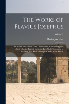 The Works of Flavius Josephus: To Which Are Added Three Dissertations, Concerning Jesus Christ, John the Baptist, James the Just, God's Command to ... With a Complete Index to the Whole; Volume 1