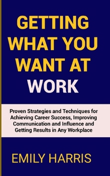 GETTING WHAT YOU WANT AT WORK: Proven Strategies and Techniques for Achieving Career Success, Improving Communication and Influence and Getting Results in Any Workplace