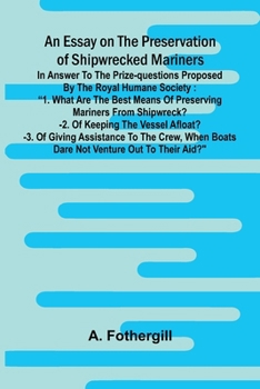 An essay on the preservation of shipwrecked mariners: in answer to the prize-questions proposed by the Royal Humane Society: "1. What are the best ... boats dare not venture out to their aid?"