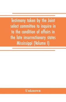 Paperback Testimony taken by the Joint select committee to inquire in to the condition of affairs in the late insurrectionary states Mississippi (Volume I) Book