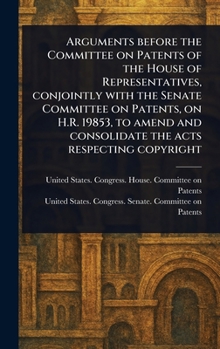 Arguments Before the Committee on Patents of the House of Representatives, Conjointly With the Senate Committee on Patents, on H.R. 19853, to Amend and Consolidate the Acts Respecting Copyright