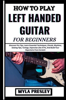 HOW TO PLAY LEFT HANDED GUITAR FOR BEGINNERS: Discover Pro Tips, Learn Essential Techniques, Chords, Rhythms, Soloing Tips, Tunings, Improvise Like A Pro, And Build Your Repertoire From Scratch