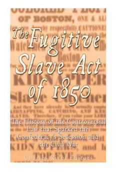 The Fugitive Slave Act of 1850: The History of the Controversial Law that Sparked the Confederacy’s Secession and the Civil War