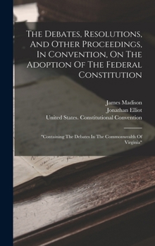 The Debates, Resolutions, And Other Proceedings, In Convention, On The Adoption Of The Federal Constitution: "containing The Debates In The Commonwealth Of Virginia"