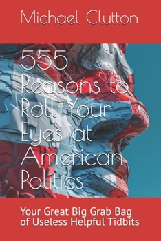 555 Reasons to Roll Your Eyes at American Politics: Your Great Big Grab Bag of Useless Helpful Tidbits