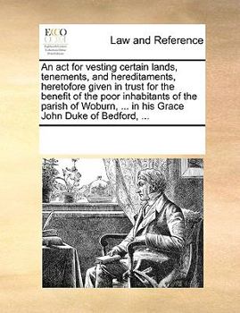An act for vesting certain lands, tenements, and hereditaments, heretofore given in trust for the benefit of the poor inhabitants of the parish of Woburn, ... in his Grace John Duke of Bedford, ...